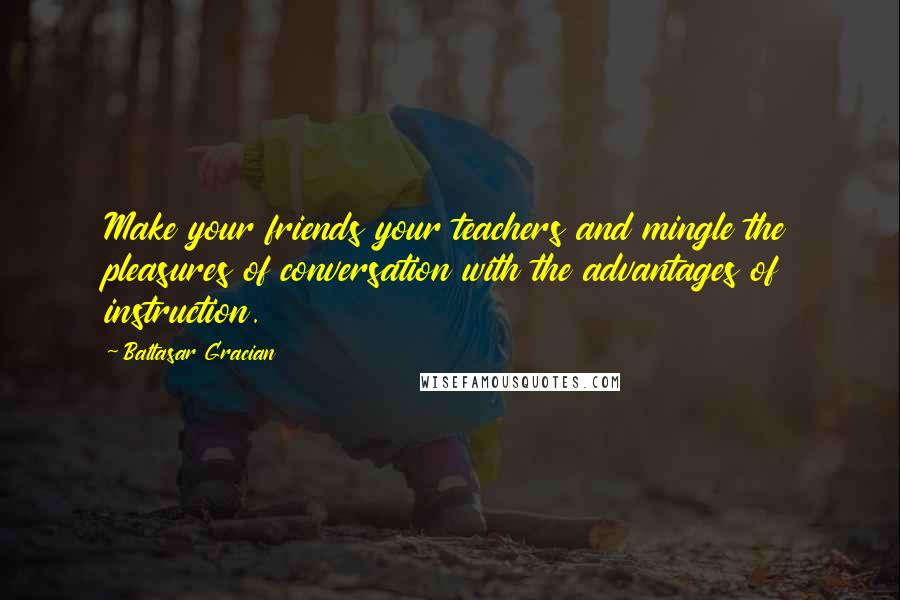 Baltasar Gracian Quotes: Make your friends your teachers and mingle the pleasures of conversation with the advantages of instruction.