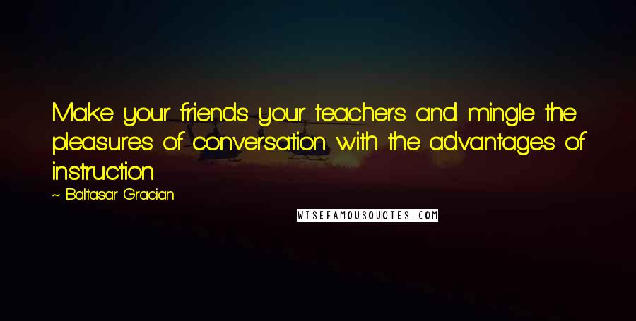 Baltasar Gracian Quotes: Make your friends your teachers and mingle the pleasures of conversation with the advantages of instruction.