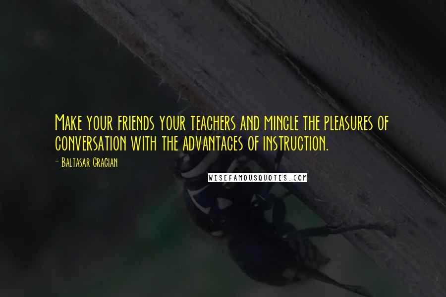 Baltasar Gracian Quotes: Make your friends your teachers and mingle the pleasures of conversation with the advantages of instruction.