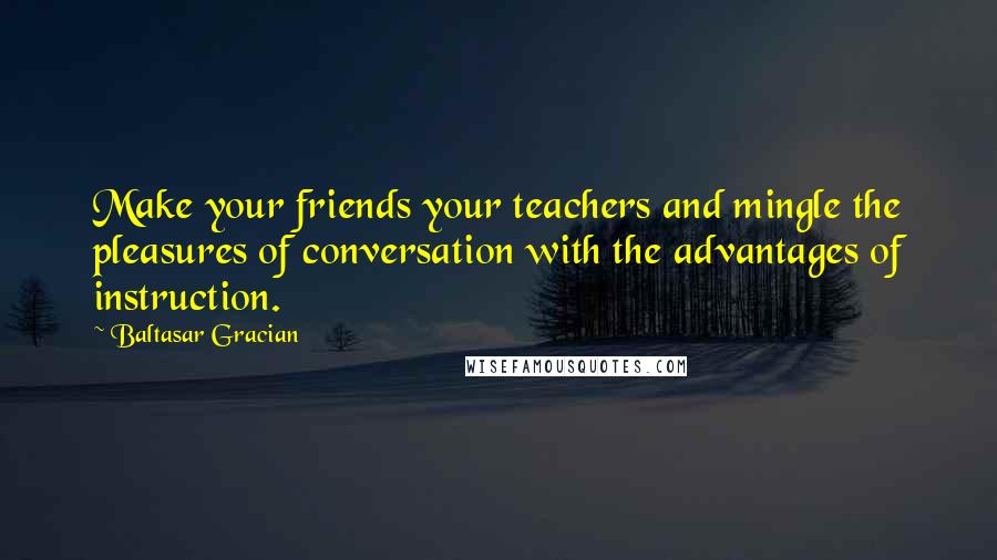 Baltasar Gracian Quotes: Make your friends your teachers and mingle the pleasures of conversation with the advantages of instruction.