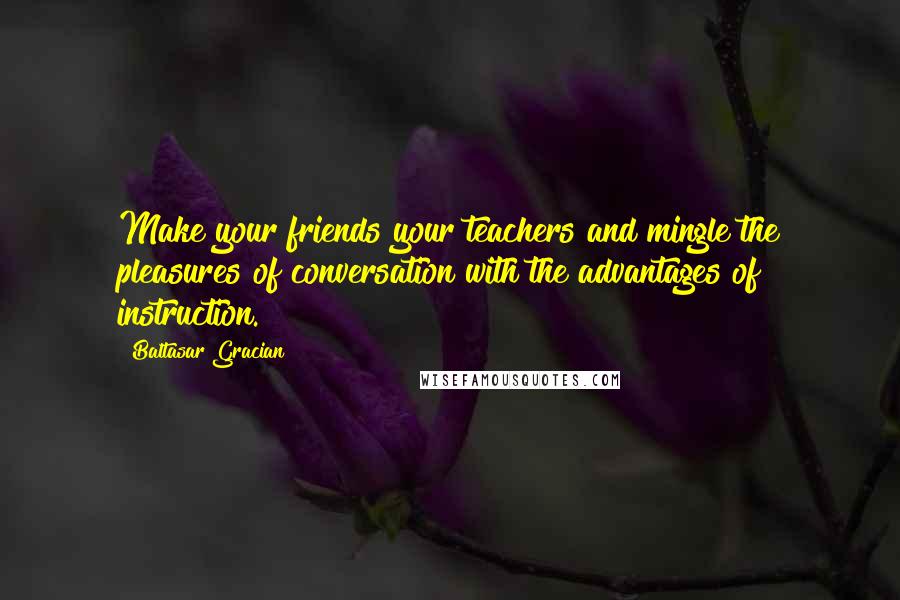 Baltasar Gracian Quotes: Make your friends your teachers and mingle the pleasures of conversation with the advantages of instruction.