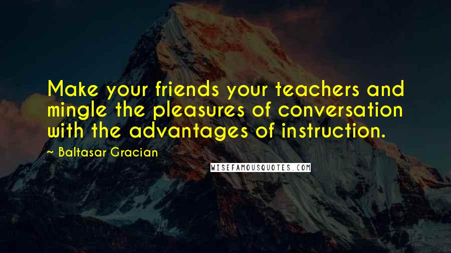 Baltasar Gracian Quotes: Make your friends your teachers and mingle the pleasures of conversation with the advantages of instruction.