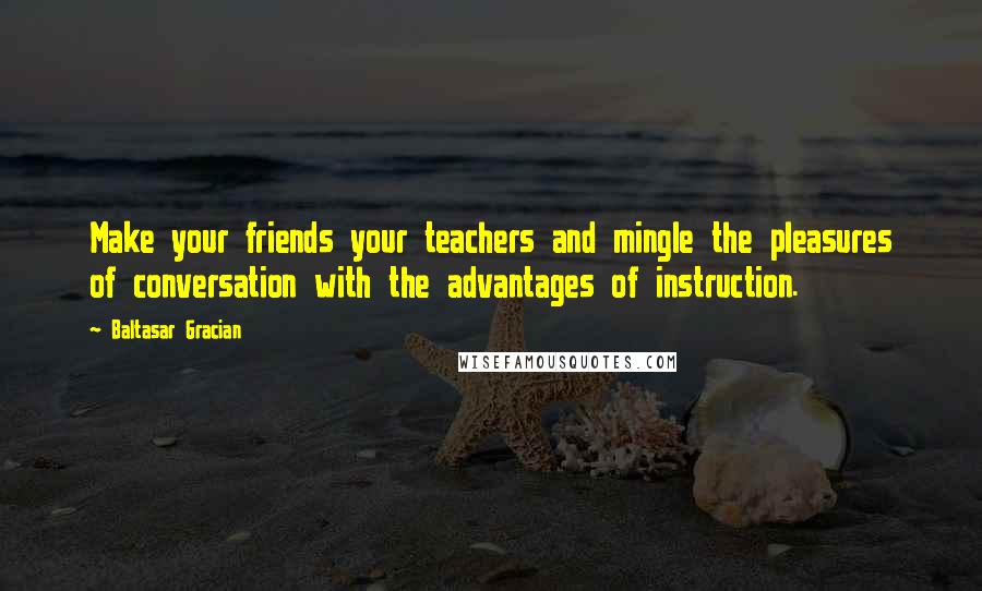 Baltasar Gracian Quotes: Make your friends your teachers and mingle the pleasures of conversation with the advantages of instruction.