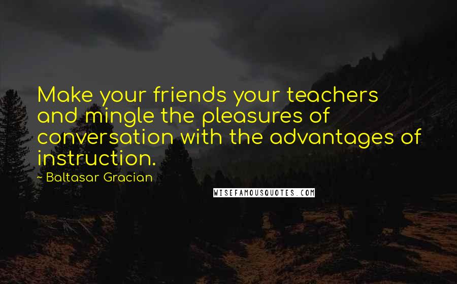 Baltasar Gracian Quotes: Make your friends your teachers and mingle the pleasures of conversation with the advantages of instruction.