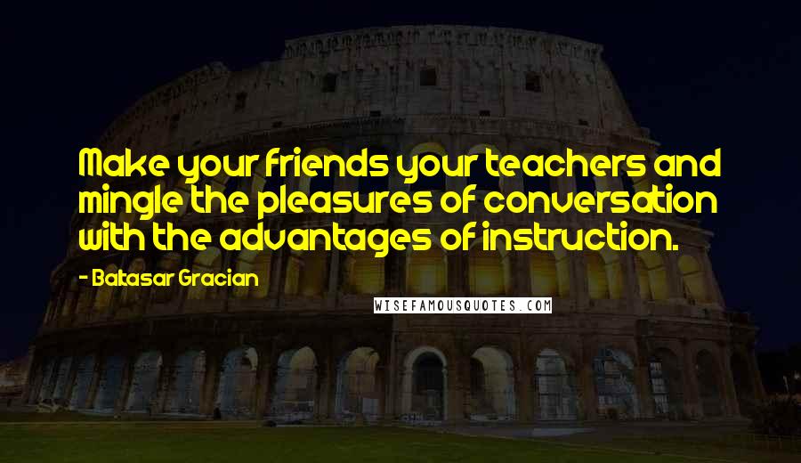 Baltasar Gracian Quotes: Make your friends your teachers and mingle the pleasures of conversation with the advantages of instruction.