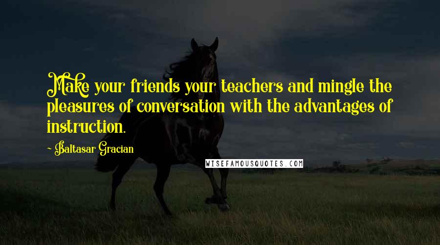 Baltasar Gracian Quotes: Make your friends your teachers and mingle the pleasures of conversation with the advantages of instruction.