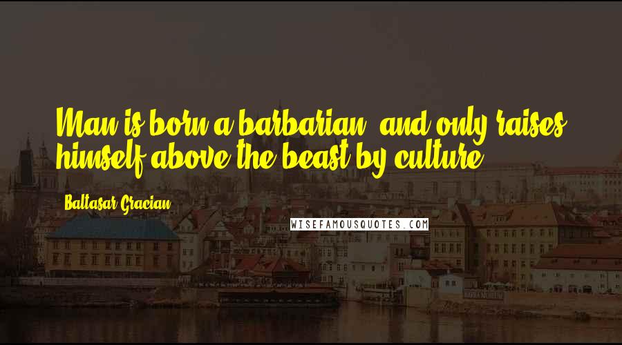 Baltasar Gracian Quotes: Man is born a barbarian, and only raises himself above the beast by culture.