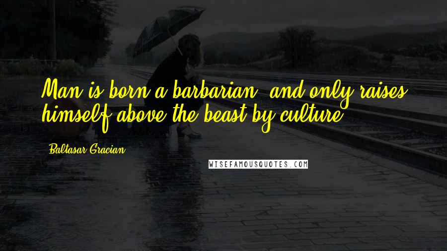 Baltasar Gracian Quotes: Man is born a barbarian, and only raises himself above the beast by culture.