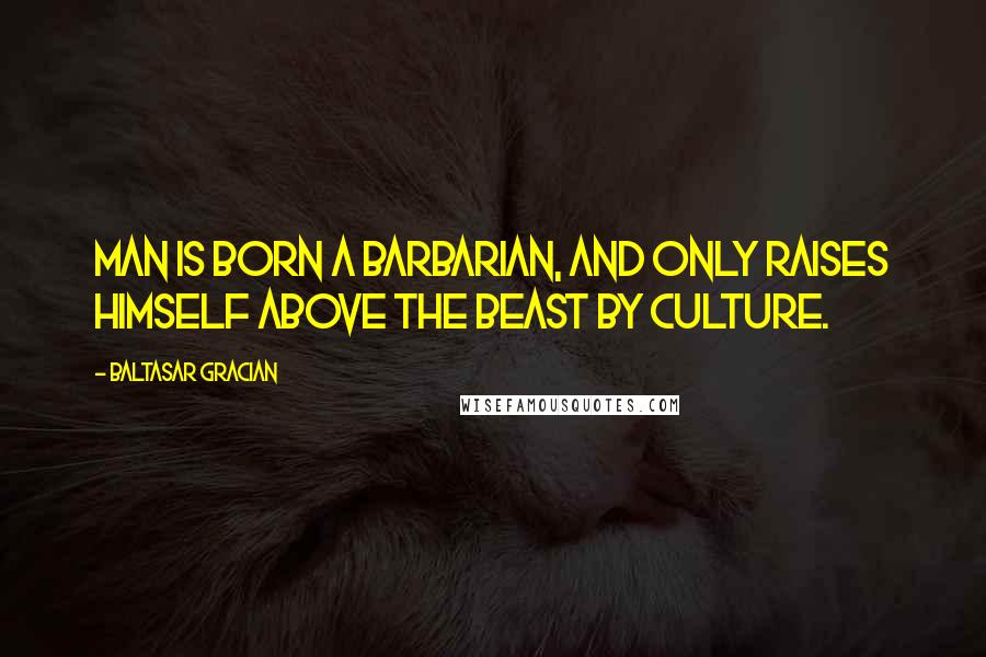 Baltasar Gracian Quotes: Man is born a barbarian, and only raises himself above the beast by culture.