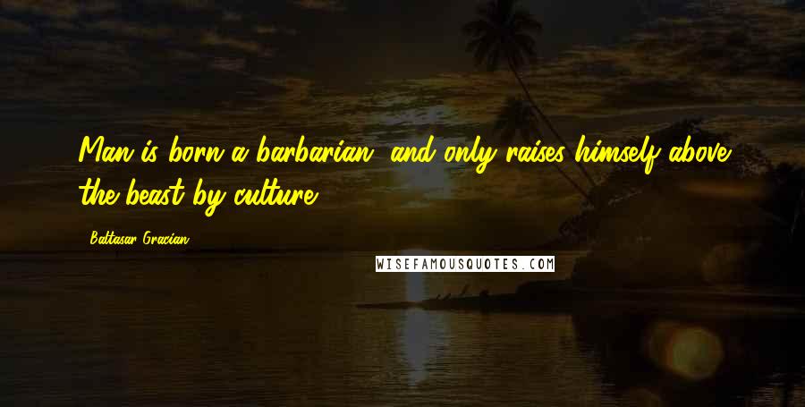 Baltasar Gracian Quotes: Man is born a barbarian, and only raises himself above the beast by culture.