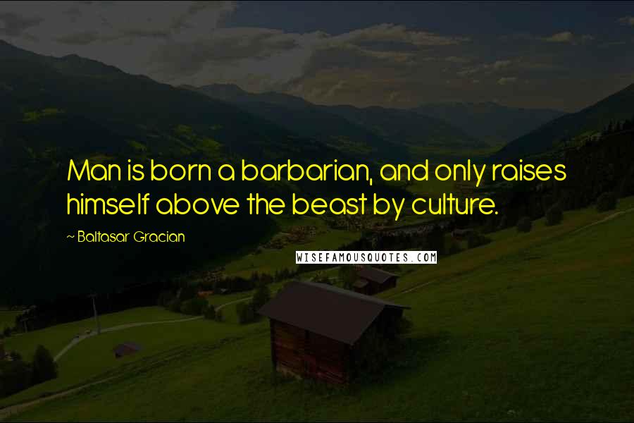 Baltasar Gracian Quotes: Man is born a barbarian, and only raises himself above the beast by culture.