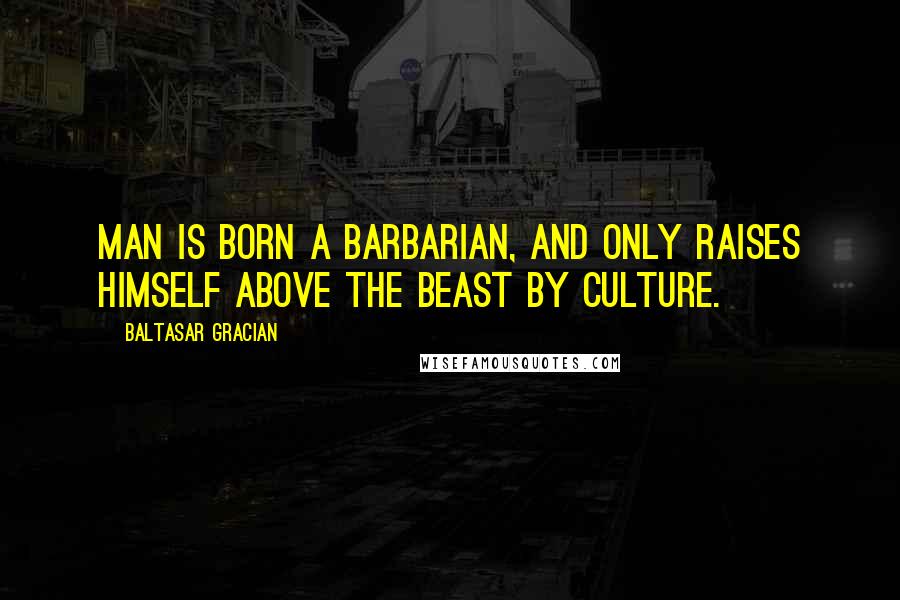 Baltasar Gracian Quotes: Man is born a barbarian, and only raises himself above the beast by culture.