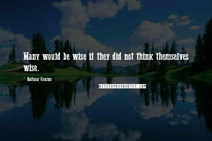 Baltasar Gracian Quotes: Many would be wise if they did not think themselves wise.