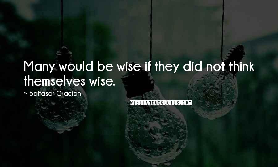 Baltasar Gracian Quotes: Many would be wise if they did not think themselves wise.