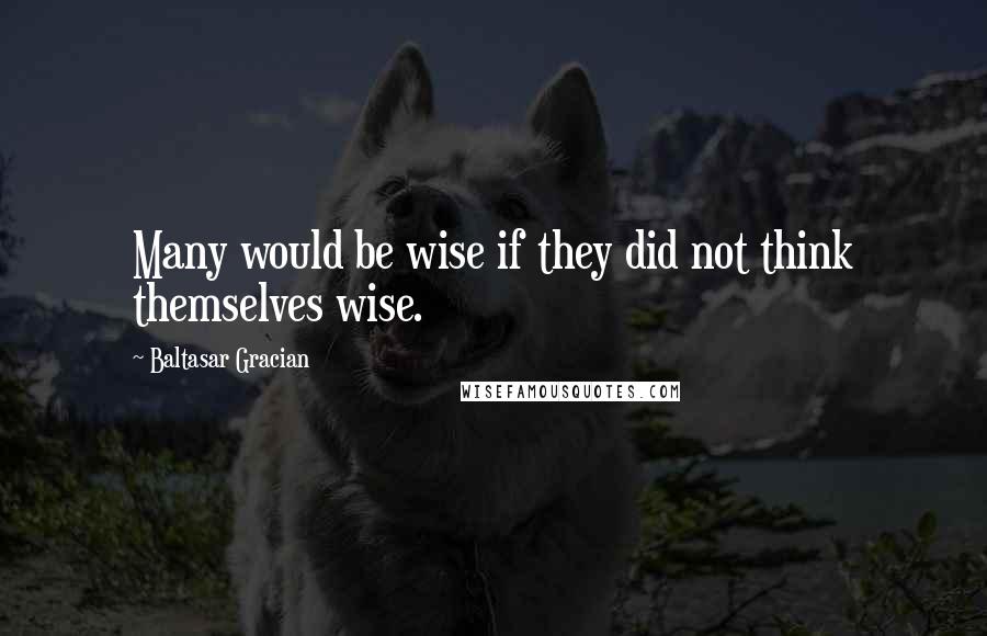 Baltasar Gracian Quotes: Many would be wise if they did not think themselves wise.