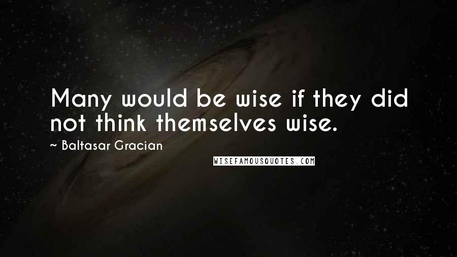 Baltasar Gracian Quotes: Many would be wise if they did not think themselves wise.