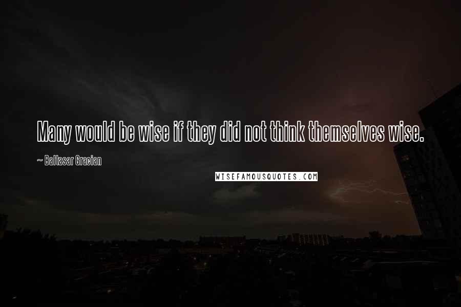 Baltasar Gracian Quotes: Many would be wise if they did not think themselves wise.