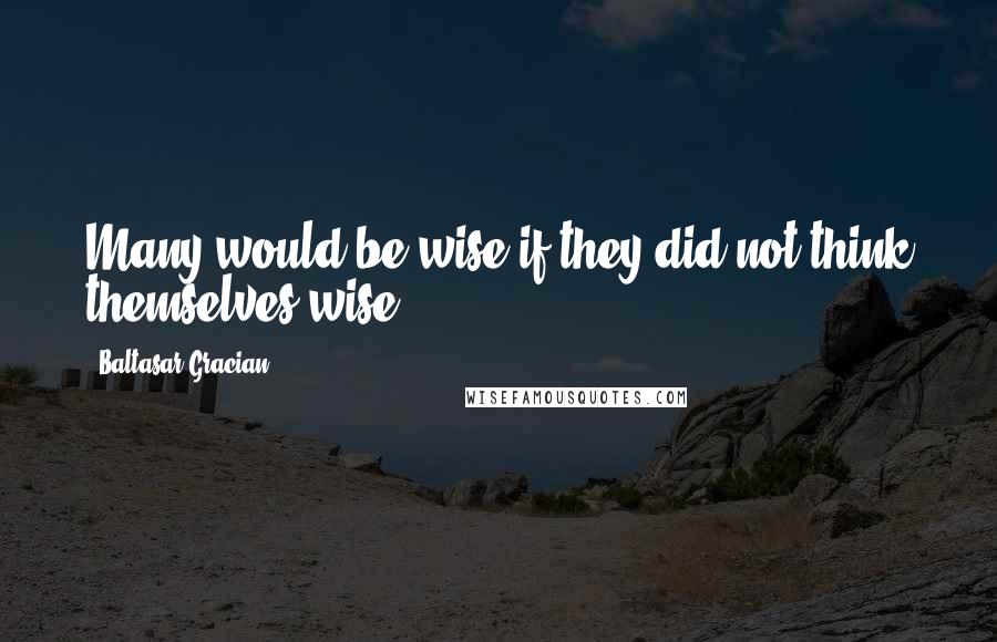 Baltasar Gracian Quotes: Many would be wise if they did not think themselves wise.