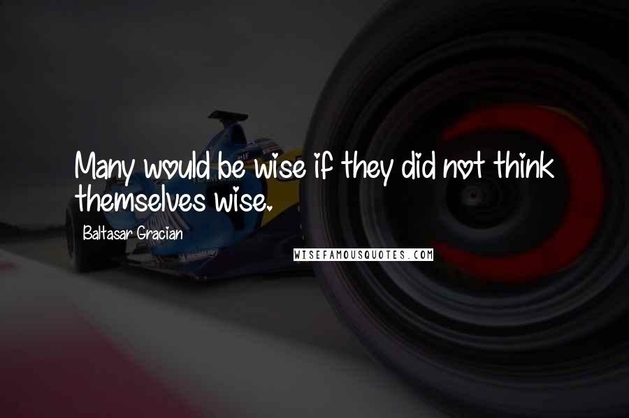 Baltasar Gracian Quotes: Many would be wise if they did not think themselves wise.