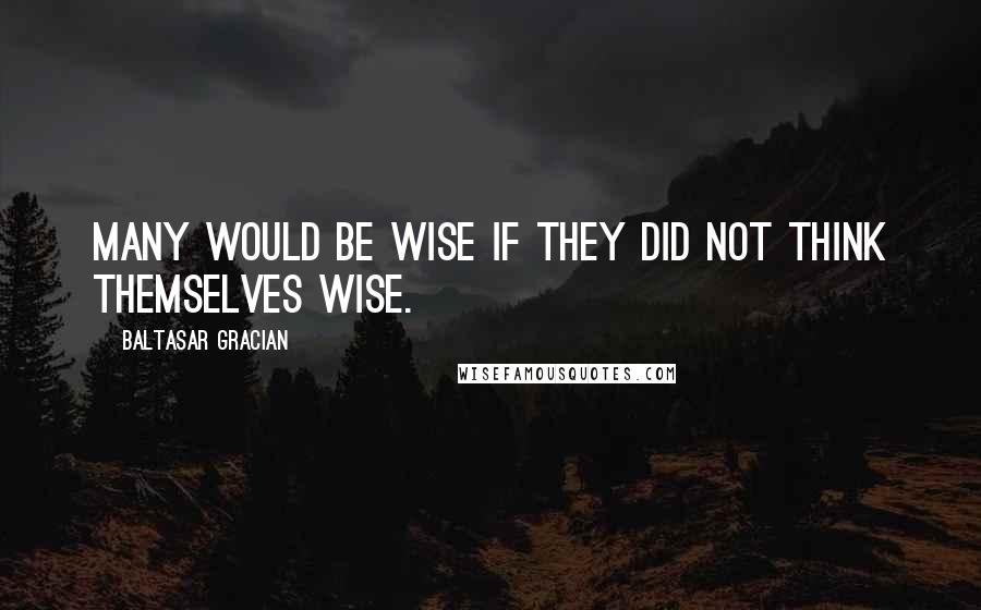 Baltasar Gracian Quotes: Many would be wise if they did not think themselves wise.