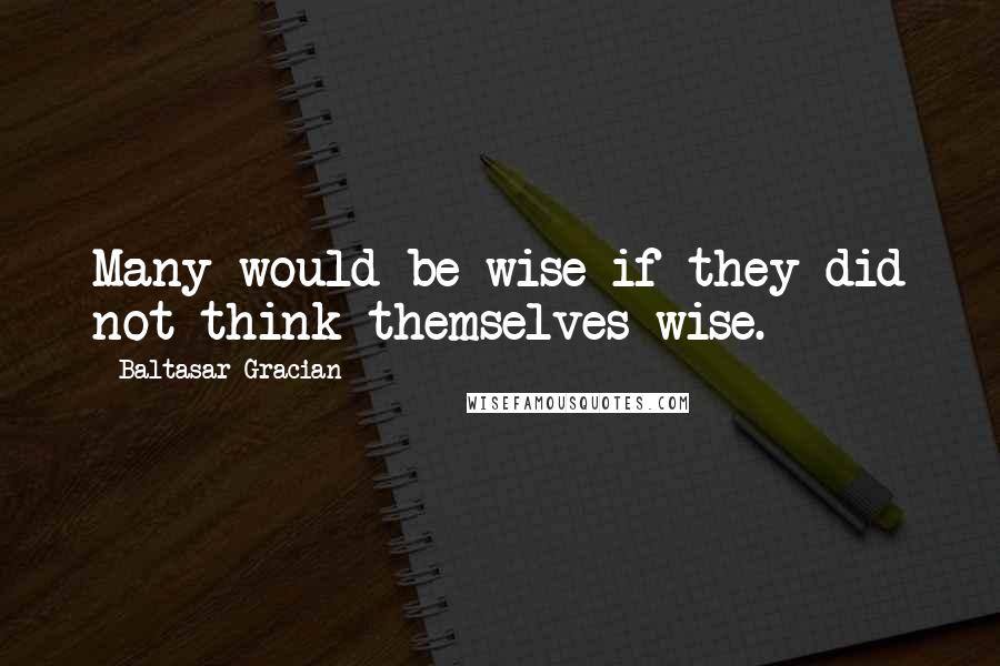 Baltasar Gracian Quotes: Many would be wise if they did not think themselves wise.