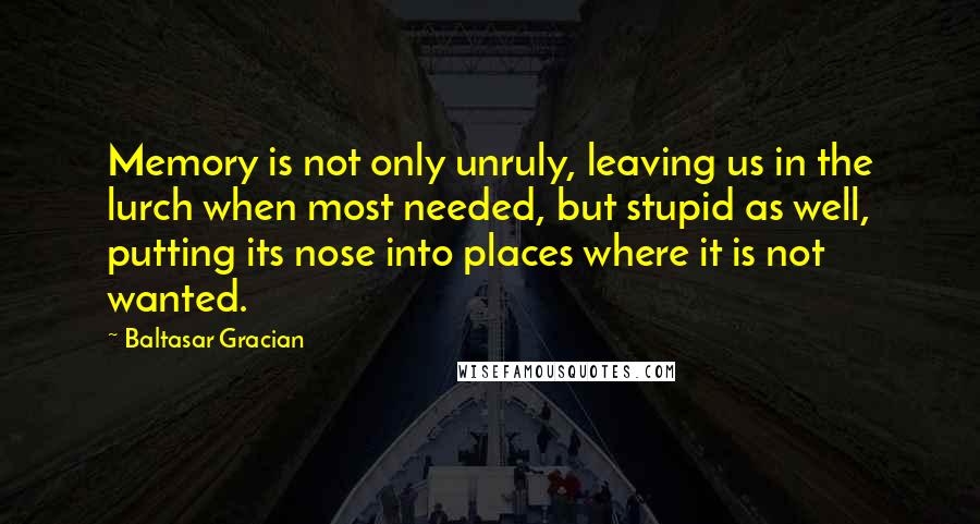 Baltasar Gracian Quotes: Memory is not only unruly, leaving us in the lurch when most needed, but stupid as well, putting its nose into places where it is not wanted.