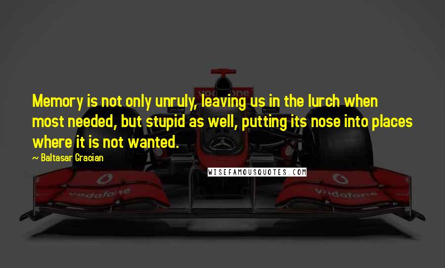 Baltasar Gracian Quotes: Memory is not only unruly, leaving us in the lurch when most needed, but stupid as well, putting its nose into places where it is not wanted.