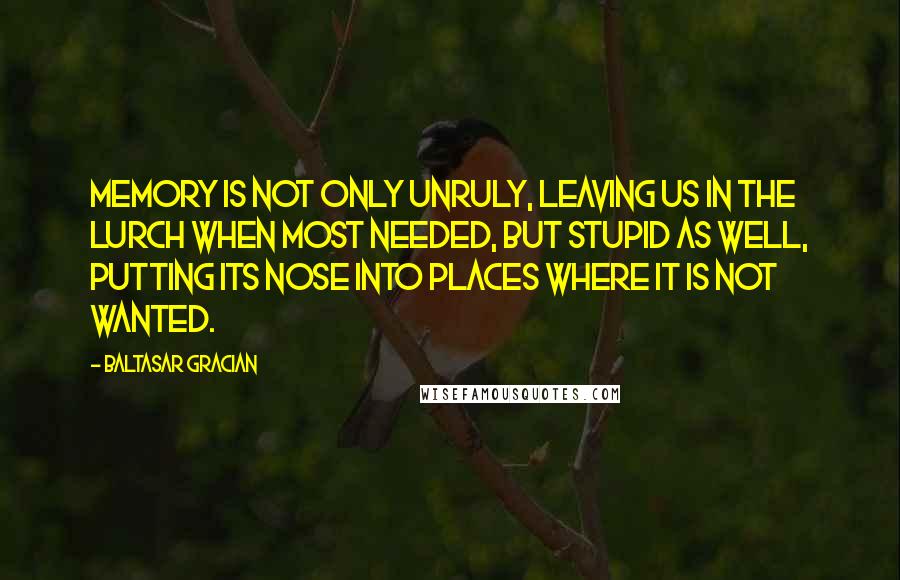 Baltasar Gracian Quotes: Memory is not only unruly, leaving us in the lurch when most needed, but stupid as well, putting its nose into places where it is not wanted.