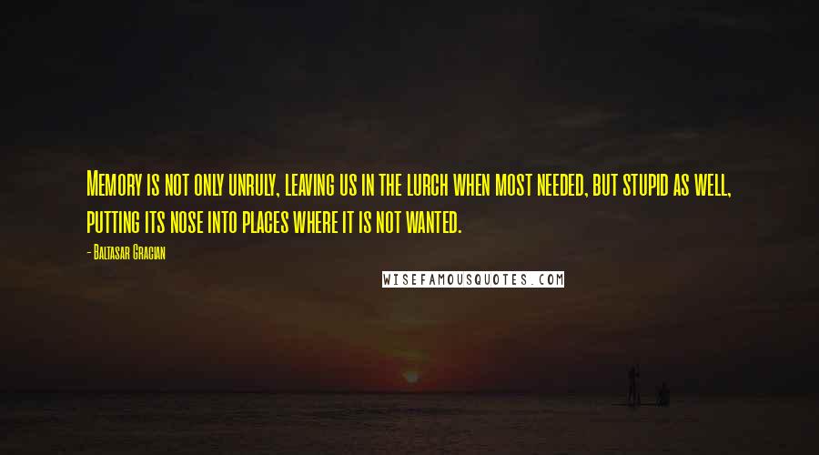 Baltasar Gracian Quotes: Memory is not only unruly, leaving us in the lurch when most needed, but stupid as well, putting its nose into places where it is not wanted.