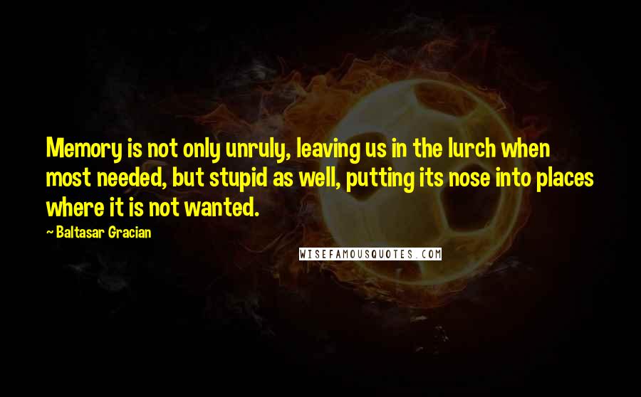 Baltasar Gracian Quotes: Memory is not only unruly, leaving us in the lurch when most needed, but stupid as well, putting its nose into places where it is not wanted.