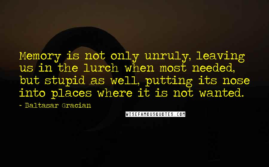 Baltasar Gracian Quotes: Memory is not only unruly, leaving us in the lurch when most needed, but stupid as well, putting its nose into places where it is not wanted.