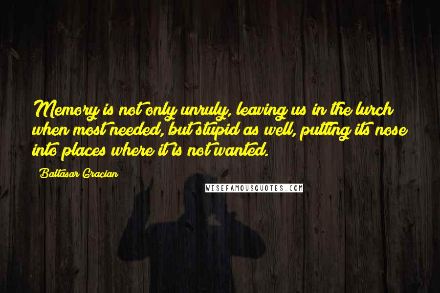 Baltasar Gracian Quotes: Memory is not only unruly, leaving us in the lurch when most needed, but stupid as well, putting its nose into places where it is not wanted.