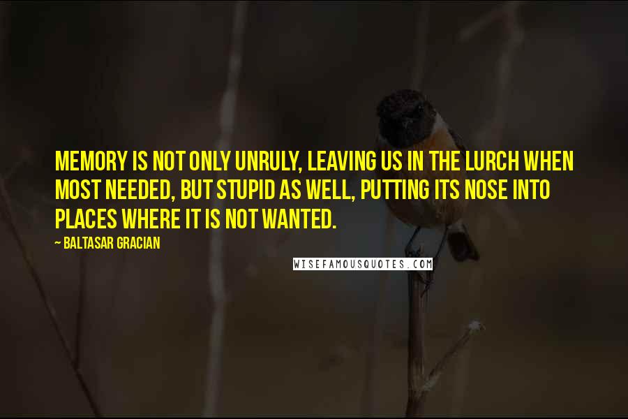 Baltasar Gracian Quotes: Memory is not only unruly, leaving us in the lurch when most needed, but stupid as well, putting its nose into places where it is not wanted.