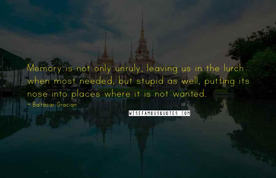 Baltasar Gracian Quotes: Memory is not only unruly, leaving us in the lurch when most needed, but stupid as well, putting its nose into places where it is not wanted.