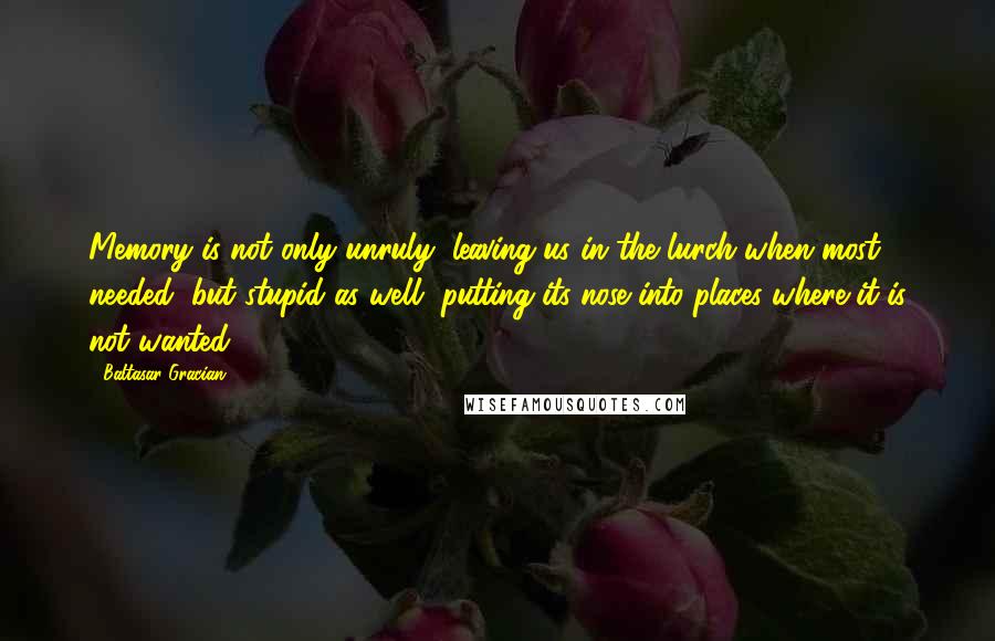 Baltasar Gracian Quotes: Memory is not only unruly, leaving us in the lurch when most needed, but stupid as well, putting its nose into places where it is not wanted.