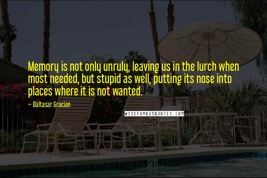 Baltasar Gracian Quotes: Memory is not only unruly, leaving us in the lurch when most needed, but stupid as well, putting its nose into places where it is not wanted.