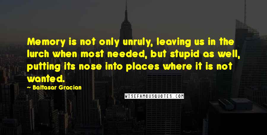 Baltasar Gracian Quotes: Memory is not only unruly, leaving us in the lurch when most needed, but stupid as well, putting its nose into places where it is not wanted.