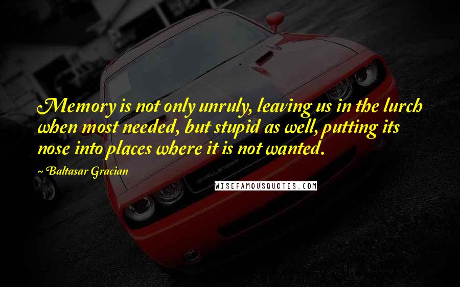 Baltasar Gracian Quotes: Memory is not only unruly, leaving us in the lurch when most needed, but stupid as well, putting its nose into places where it is not wanted.