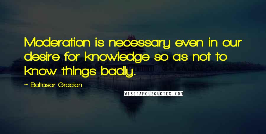 Baltasar Gracian Quotes: Moderation is necessary even in our desire for knowledge so as not to know things badly.