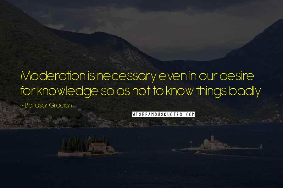 Baltasar Gracian Quotes: Moderation is necessary even in our desire for knowledge so as not to know things badly.