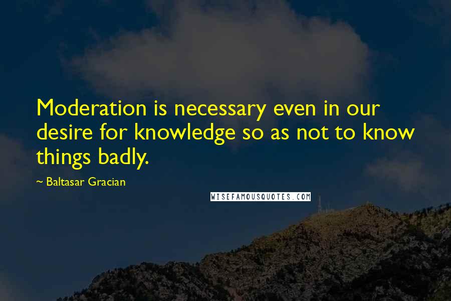Baltasar Gracian Quotes: Moderation is necessary even in our desire for knowledge so as not to know things badly.