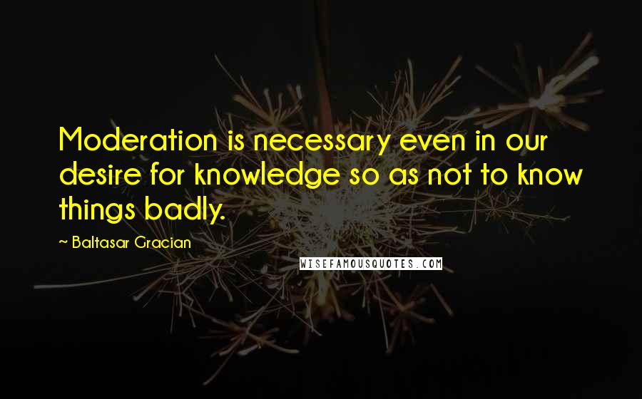 Baltasar Gracian Quotes: Moderation is necessary even in our desire for knowledge so as not to know things badly.