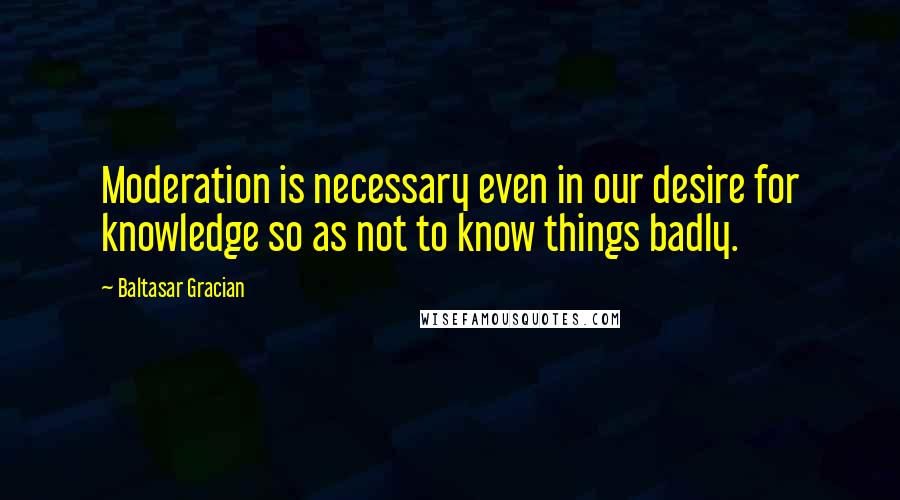 Baltasar Gracian Quotes: Moderation is necessary even in our desire for knowledge so as not to know things badly.