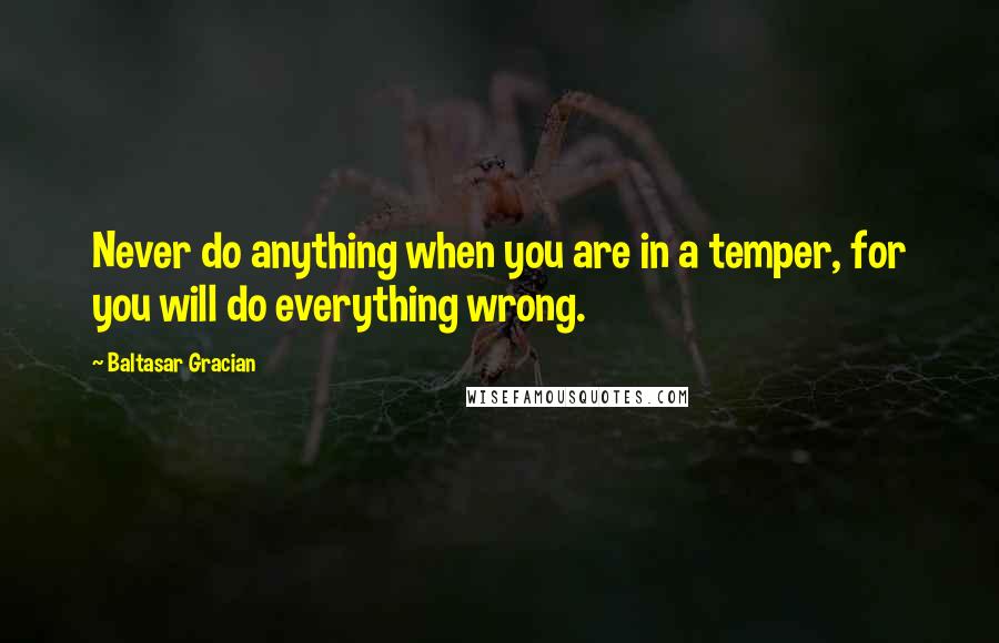 Baltasar Gracian Quotes: Never do anything when you are in a temper, for you will do everything wrong.