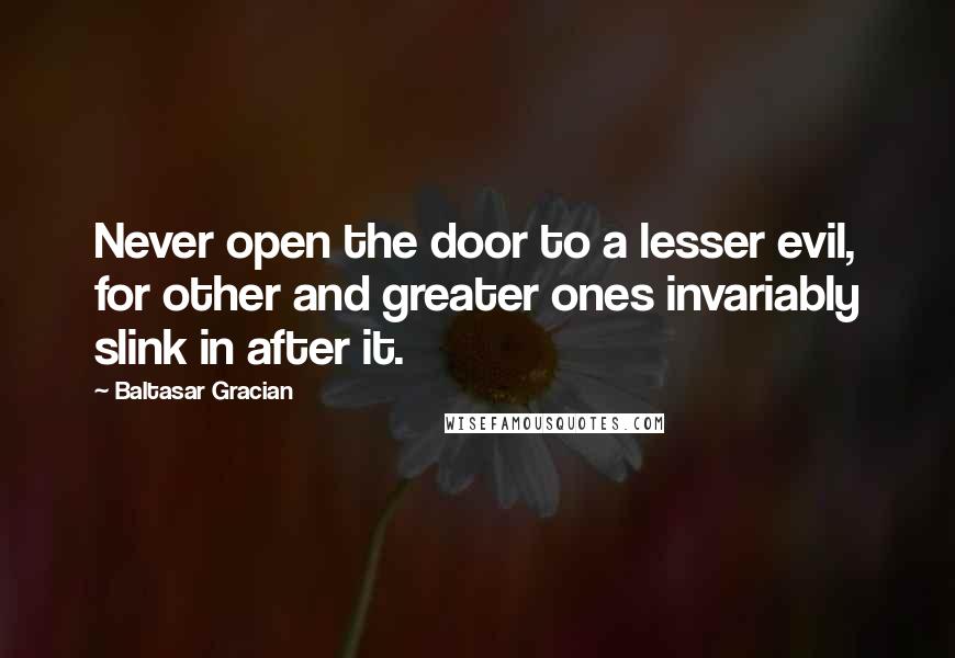 Baltasar Gracian Quotes: Never open the door to a lesser evil, for other and greater ones invariably slink in after it.