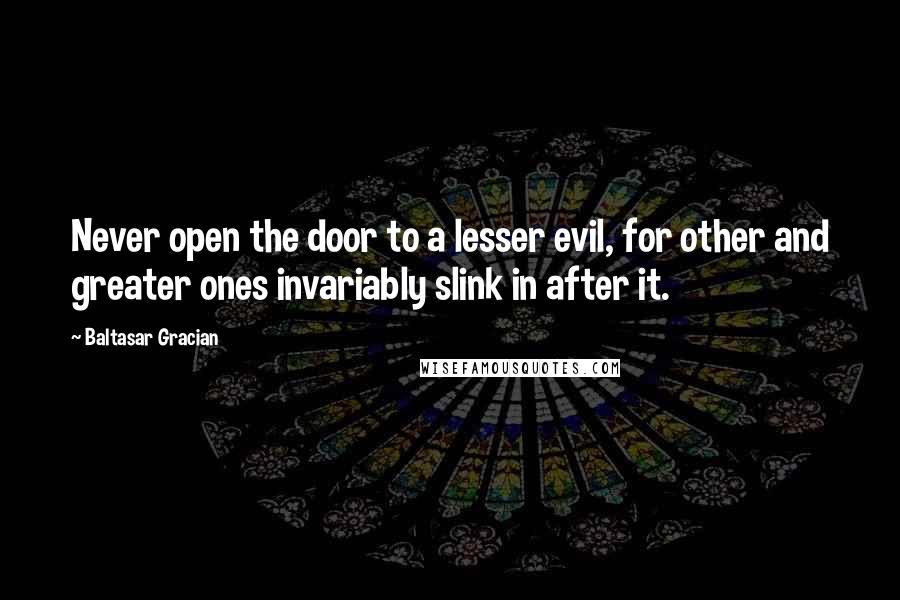 Baltasar Gracian Quotes: Never open the door to a lesser evil, for other and greater ones invariably slink in after it.