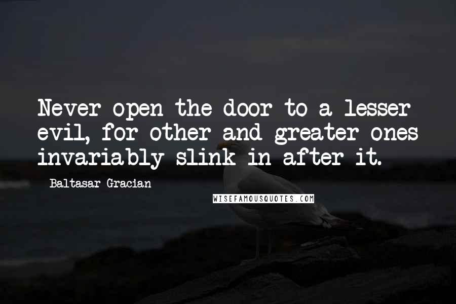 Baltasar Gracian Quotes: Never open the door to a lesser evil, for other and greater ones invariably slink in after it.