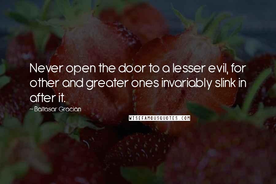 Baltasar Gracian Quotes: Never open the door to a lesser evil, for other and greater ones invariably slink in after it.