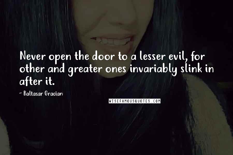 Baltasar Gracian Quotes: Never open the door to a lesser evil, for other and greater ones invariably slink in after it.