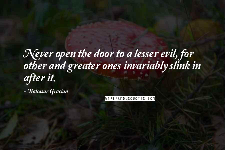 Baltasar Gracian Quotes: Never open the door to a lesser evil, for other and greater ones invariably slink in after it.